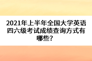 2021年上半年全國大學英語四六級考試成績查詢方式有哪些？
