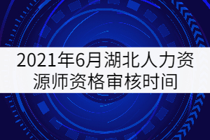 2021年6月湖北人力資源師資格審核時間：6月17日-18日