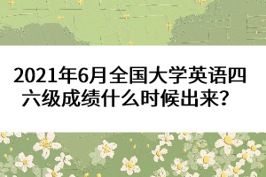 2021年6月全國(guó)大學(xué)英語(yǔ)四六級(jí)成績(jī)什么時(shí)候出來(lái)？