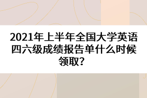 2021年上半年全國大學英語四六級成績報告單什么時候領??？