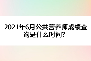 2021年6月公共營(yíng)養(yǎng)師成績(jī)查詢(xún)是什么時(shí)間？