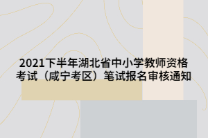 2021下半年湖北省中小學(xué)教師資格考試（咸寧考區(qū)）筆試報名審核通知