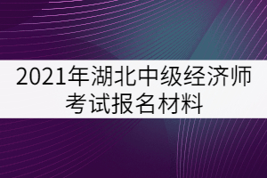 2021年湖北中級經(jīng)濟(jì)師考試報名材料