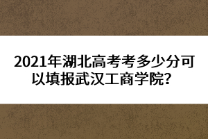 2021年湖北高考考多少分可以填報武漢工商學院？