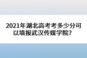 2021年湖北高考考多少分可以填報武漢傳媒學(xué)院？