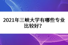 2021年三峽大學(xué)有哪些專(zhuān)業(yè)比較好？