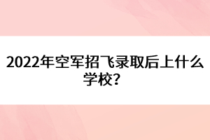 2022年空軍招飛錄取后上什么學(xué)校？