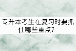 專升本考生在復(fù)習(xí)時(shí)要抓住哪些重點(diǎn)？