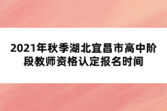 2021年秋季湖北宜昌市高中階段教師資格認定報名時間