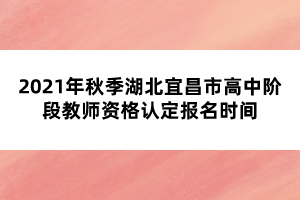 2021年秋季湖北宜昌市高中階段教師資格認定報名時間