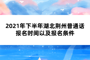 2021年下半年湖北荊州普通話報(bào)名時(shí)間以及報(bào)名條件