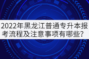 2022年黑龍江普通專升本報考流程及注意事項有哪些？