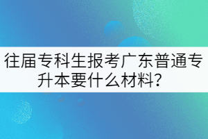 往屆?？粕鷪?bào)考廣東普通專升本要什么材料？