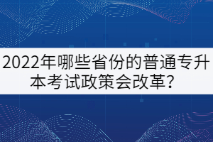 2022年哪些省份的普通專升本考試政策會改革？