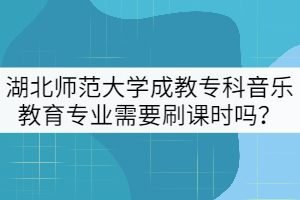 湖北師范大學(xué)成教專科音樂教育專業(yè)需要刷課時嗎？