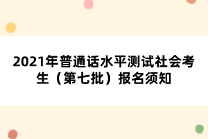 2021年普通話水平測(cè)試社會(huì)考生（第七批）報(bào)名須知