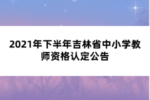 2021年下半年吉林省中小學教師資格認定公告