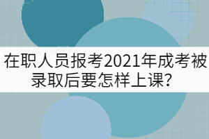 在職人員報(bào)考2021年成考被錄取后要怎樣上課？