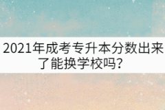 2021年成考專升本分?jǐn)?shù)出來了能換學(xué)校嗎？