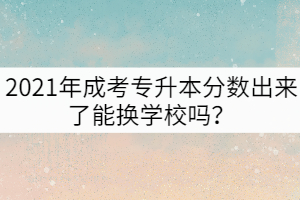 2021年成考專升本分數(shù)出來了能換學校嗎？