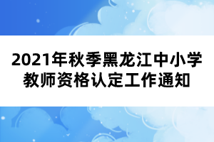 2021年秋季黑龍江中小學教師資格認定工作通知