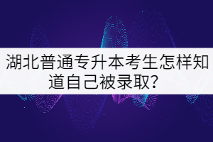湖北普通專升本考生怎樣知道自己被錄取？
