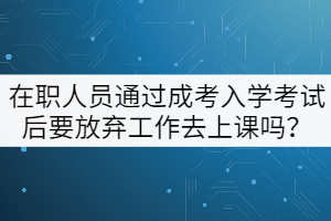 在職人員通過(guò)成考入學(xué)考試后要放棄工作去上課嗎？