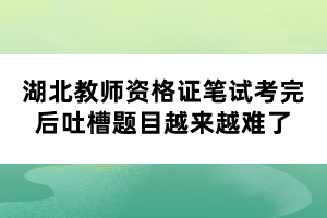 湖北教師資格證筆試考完后吐槽題目越來越難了