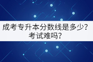 成考專升本分數(shù)線是多少？考試難嗎？