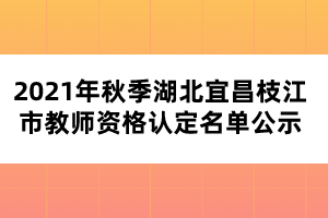 2021年秋季湖北宜昌枝江市教師資格認定名單公示