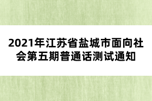 2021年江蘇省鹽城市面向社會第五期普通話測試通知