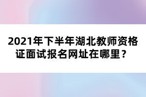 2021年下半年湖北教師資格證面試報(bào)名網(wǎng)址在哪里？