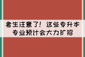 考生注意了！這些專升本專業(yè)預(yù)計(jì)會(huì)大力擴(kuò)招