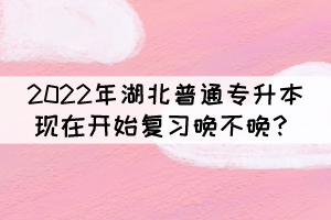 2022年湖北普通專升本現(xiàn)在開始復(fù)習(xí)晚不晚？