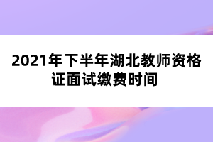 2021年下半年湖北教師資格證面試繳費時間 