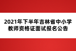 2021年下半年吉林省中小學教師資格證面試報名公告