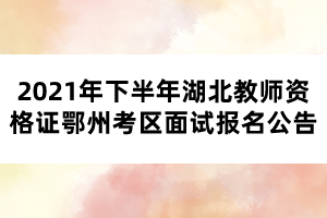 2021年下半年湖北教師資格證鄂州考區(qū)面試報名公告