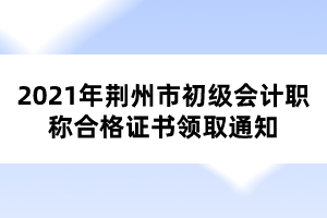 2021年荊州市初級(jí)會(huì)計(jì)職稱合格證書領(lǐng)取通知