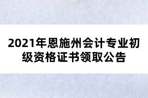 2021年恩施州會計專業(yè)初級資格證書領(lǐng)取公告