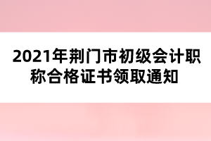 2021年荊門市初級會計職稱合格證書領(lǐng)取通知 