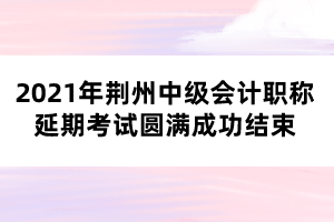 2021年荊州中級(jí)會(huì)計(jì)職稱(chēng)延期考試圓滿(mǎn)成功結(jié)束