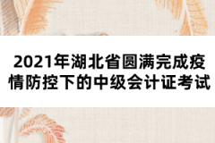 2021年湖北省圓滿完成疫情防控下的中級(jí)會(huì)計(jì)證考試