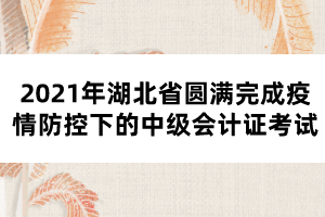 2021年湖北省圓滿(mǎn)完成疫情防控下的中級(jí)會(huì)計(jì)證考試