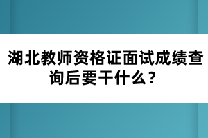 湖北教師資格證面試成績查詢后要干什么？