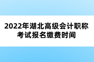 2022年湖北高級會計職稱考試報名繳費(fèi)時間