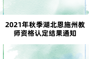 2021年秋季湖北恩施州教師資格認(rèn)定結(jié)果通知