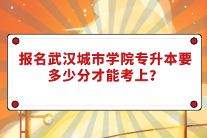 報名武漢城市學(xué)院專升本要多少分才能考上？