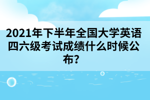 2021年下半年全國大學英語四六級考試成績什么時候公布？