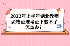 2022年上半年湖北教師資格證準(zhǔn)考證下載不了怎么辦？