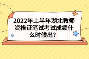 2022年上半年湖北教師資格證筆試考試成績什么時候出？